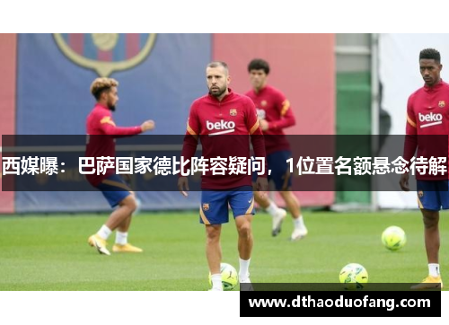 西媒曝：巴萨国家德比阵容疑问，1位置名额悬念待解